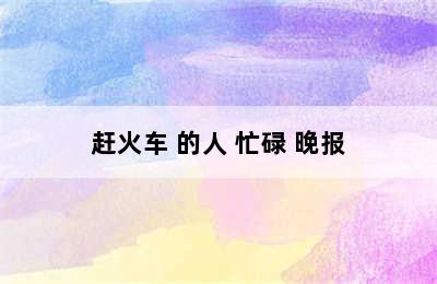 赶火车 的人 忙碌 晚报